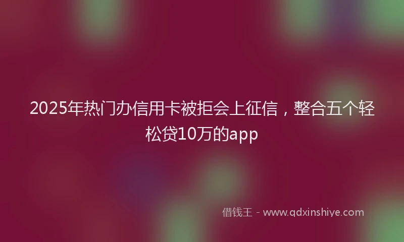 2025年热门办信用卡被拒会上征信，整合五个轻松贷10万的app