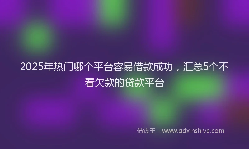 2025年热门哪个平台容易借款成功，汇总5个不看欠款的贷款平台