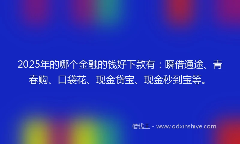 2025年的哪个金融的钱好下款有：瞬借通途、青春购、口袋花、现金贷宝、现金秒到宝等。