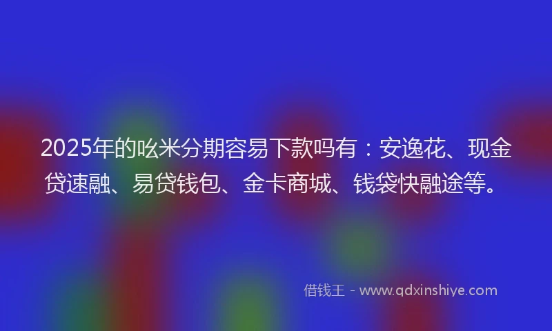 2025年的吆米分期容易下款吗有：安逸花、现金贷速融、易贷钱包、金卡商城、钱袋快融途等。