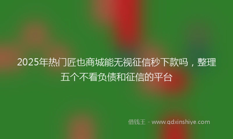 2025年热门匠也商城能无视征信秒下款吗，整理五个不看负债和征信的平台