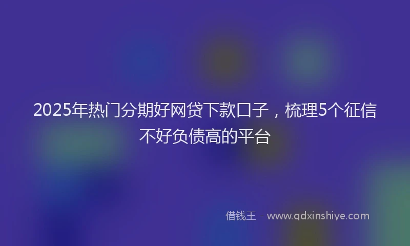 2025年热门分期好网贷下款口子，梳理5个征信不好负债高的平台