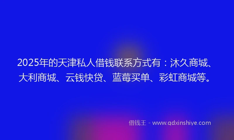 2025年的天津私人借钱联系方式有：沐久商城、大利商城、云钱快贷、蓝莓买单、彩虹商城等。