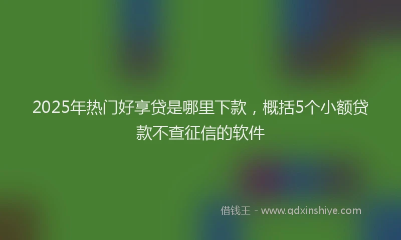 2025年热门好享贷是哪里下款，概括5个小额贷款不查征信的软件