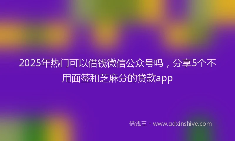 2025年热门可以借钱微信公众号吗，分享5个不用面签和芝麻分的贷款app