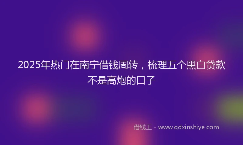 2025年热门在南宁借钱周转，梳理五个黑白贷款不是高炮的口子