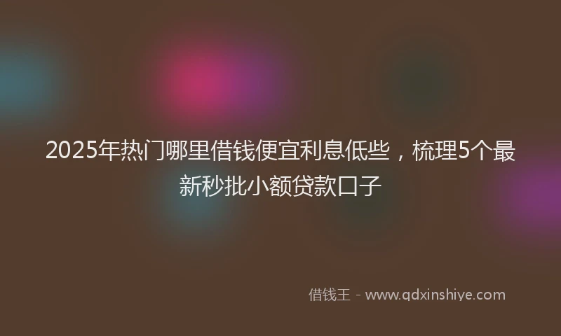 2025年热门哪里借钱便宜利息低些，梳理5个最新秒批小额贷款口子