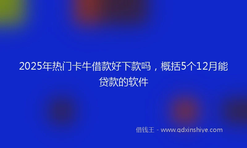 2025年热门卡牛借款好下款吗，概括5个12月能贷款的软件