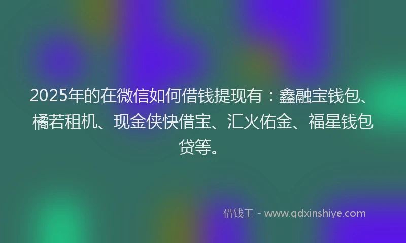 2025年的在微信如何借钱提现有：鑫融宝钱包、橘若租机、现金侠快借宝、汇火佑金、福星钱包贷等。