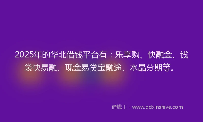 2025年的华北借钱平台有：乐享购、快融金、钱袋快易融、现金易贷宝融途、水晶分期等。