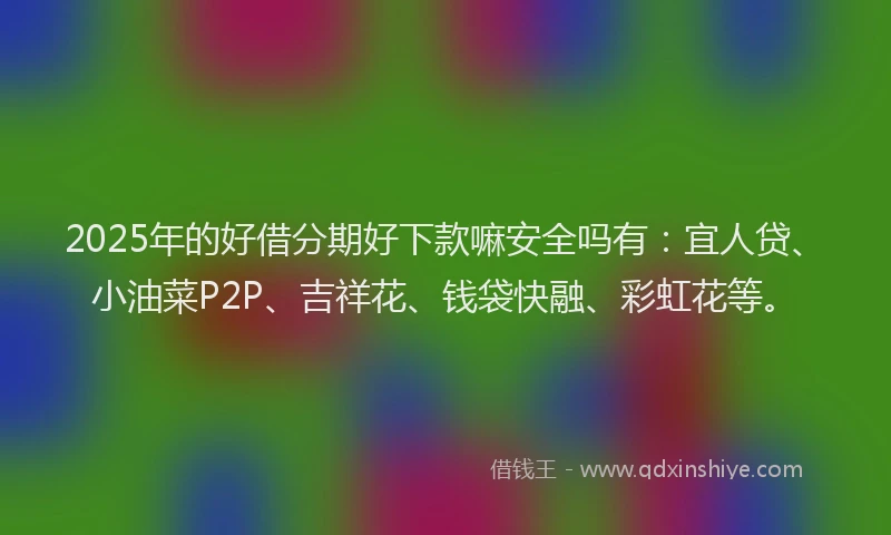 2025年的好借分期好下款嘛安全吗有：宜人贷、小油菜P2P、吉祥花、钱袋快融、彩虹花等。
