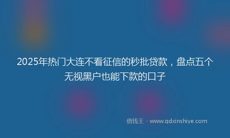 2025年热门大连不看征信的秒批贷款，盘点五个无视黑户也能下款的口子