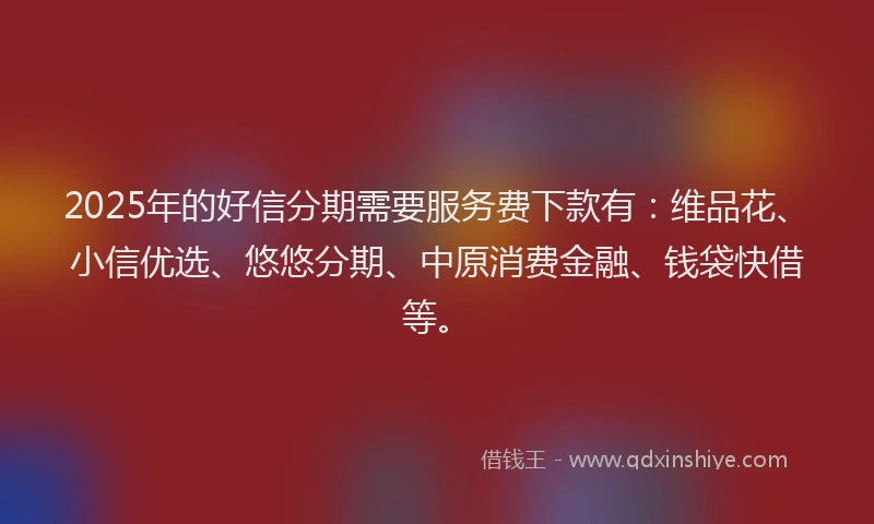 2025年的好信分期需要服务费下款有：维品花、小信优选、悠悠分期、中原消费金融、钱袋快借等。