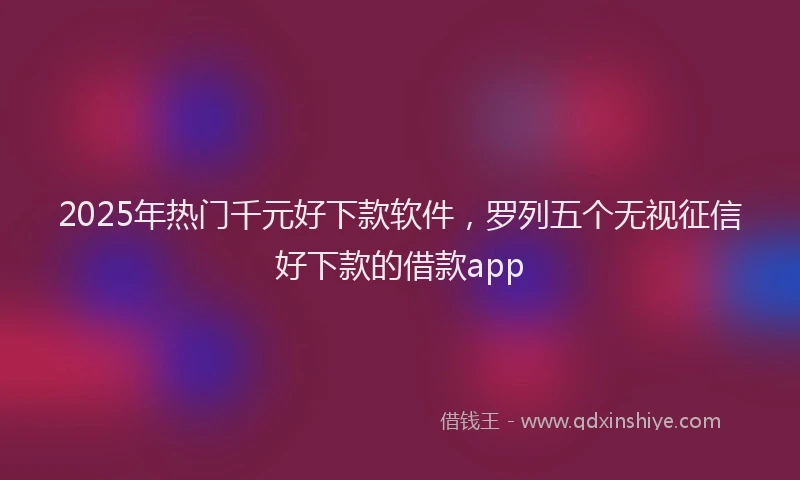 2025年热门千元好下款软件，罗列五个无视征信好下款的借款app