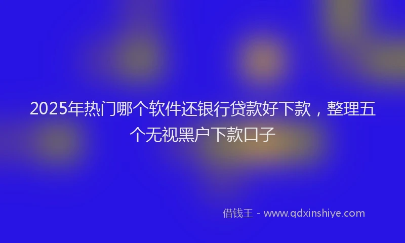 2025年热门哪个软件还银行贷款好下款，整理五个无视黑户下款口子