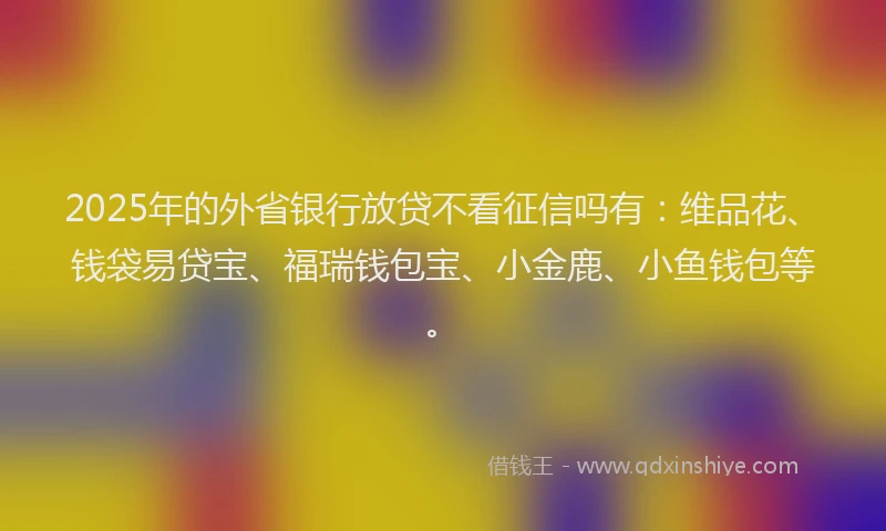 2025年的外省银行放贷不看征信吗有：维品花、钱袋易贷宝、福瑞钱包宝、小金鹿、小鱼钱包等。