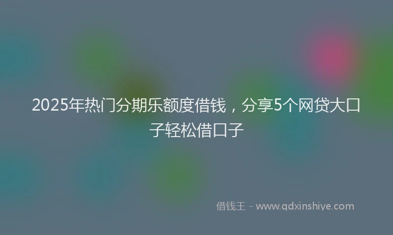 2025年热门分期乐额度借钱，分享5个网贷大口子轻松借口子