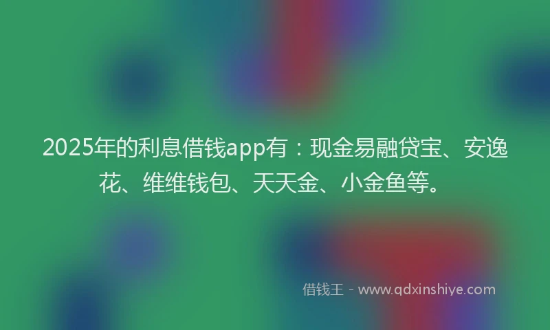2025年的利息借钱app有：现金易融贷宝、安逸花、维维钱包、天天金、小金鱼等。