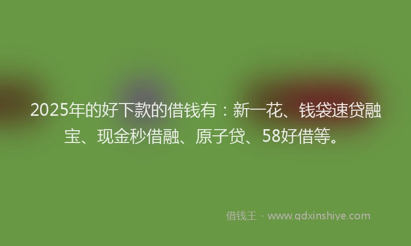 2025年的好下款的借钱有：新一花、钱袋速贷融宝、现金秒借融、原子贷、58好借等。