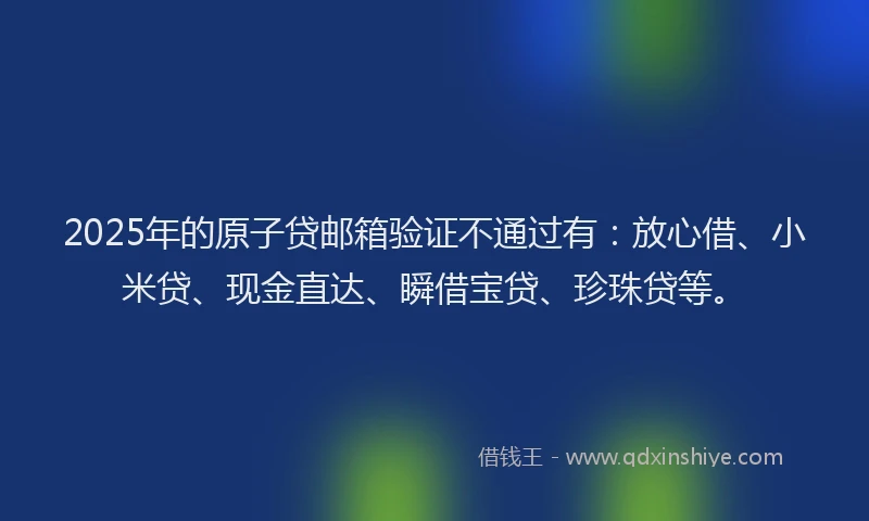 2025年的原子贷邮箱验证不通过有：放心借、小米贷、现金直达、瞬借宝贷、珍珠贷等。