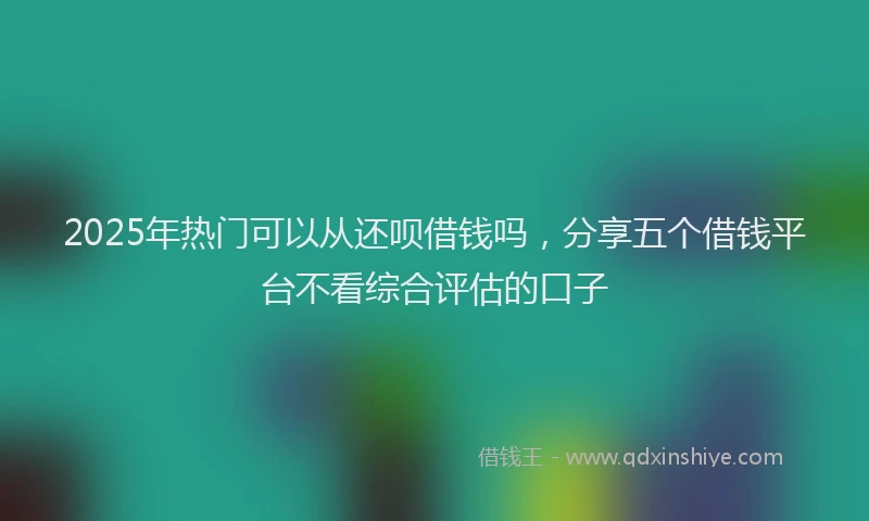 2025年热门可以从还呗借钱吗，分享五个借钱平台不看综合评估的口子
