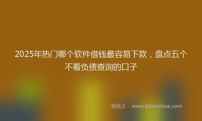 2025年热门哪个软件借钱最容易下款，盘点五个不看负债查询的口子