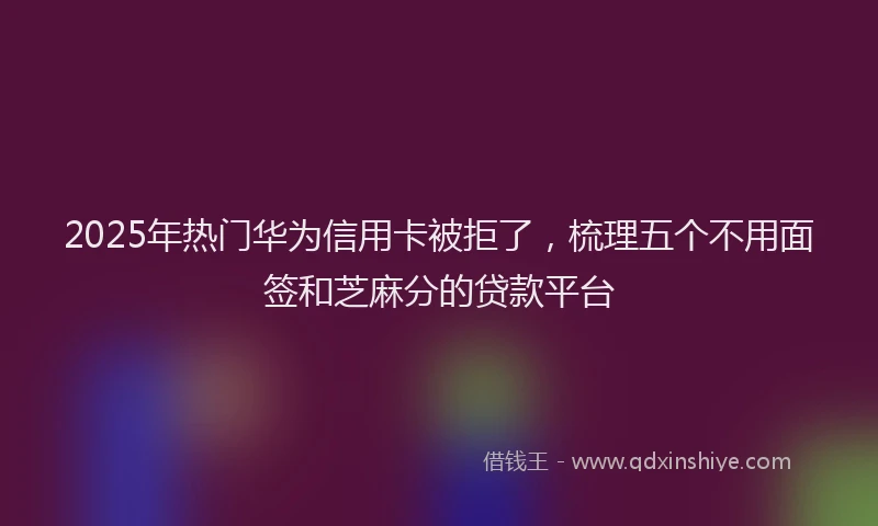 2025年热门华为信用卡被拒了，梳理五个不用面签和芝麻分的贷款平台