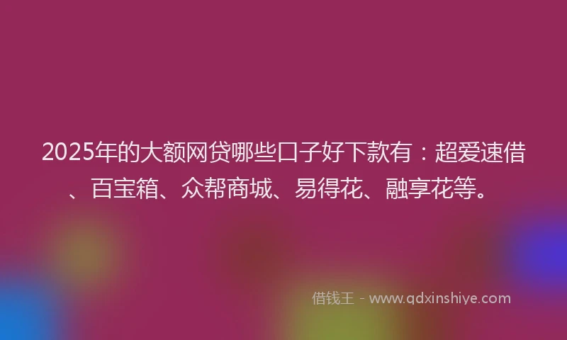 2025年的大额网贷哪些口子好下款有：超爱速借、百宝箱、众帮商城、易得花、融享花等。