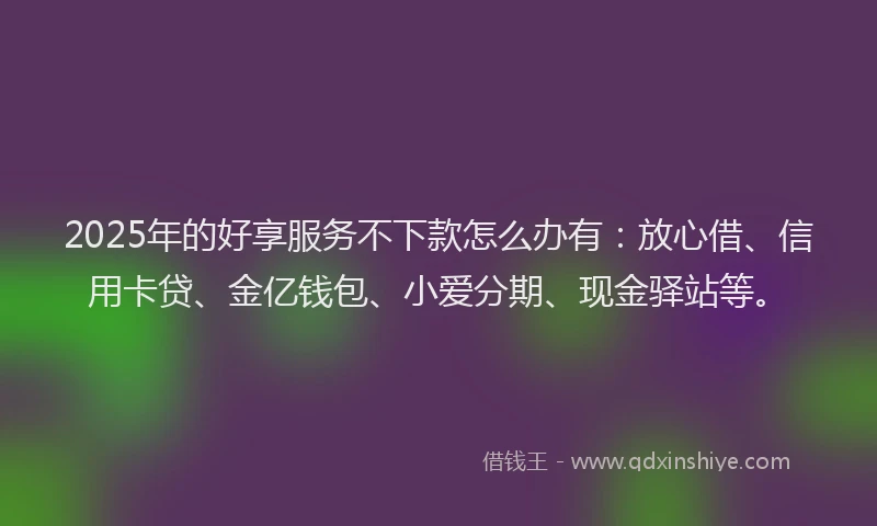 2025年的好享服务不下款怎么办有：放心借、信用卡贷、金亿钱包、小爱分期、现金驿站等。