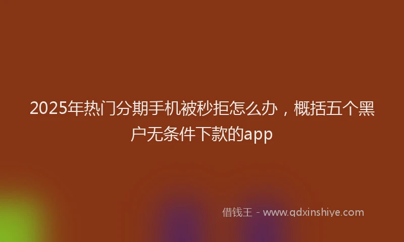 2025年热门分期手机被秒拒怎么办，概括五个黑户无条件下款的app