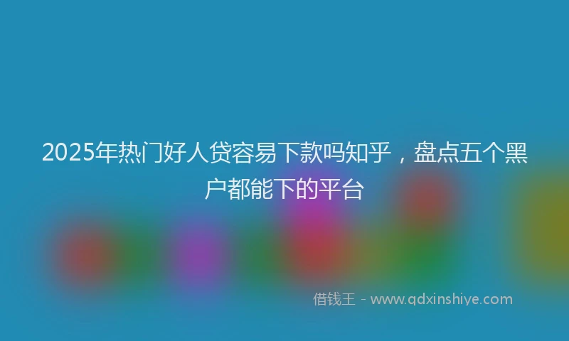 2025年热门好人贷容易下款吗知乎，盘点五个黑户都能下的平台