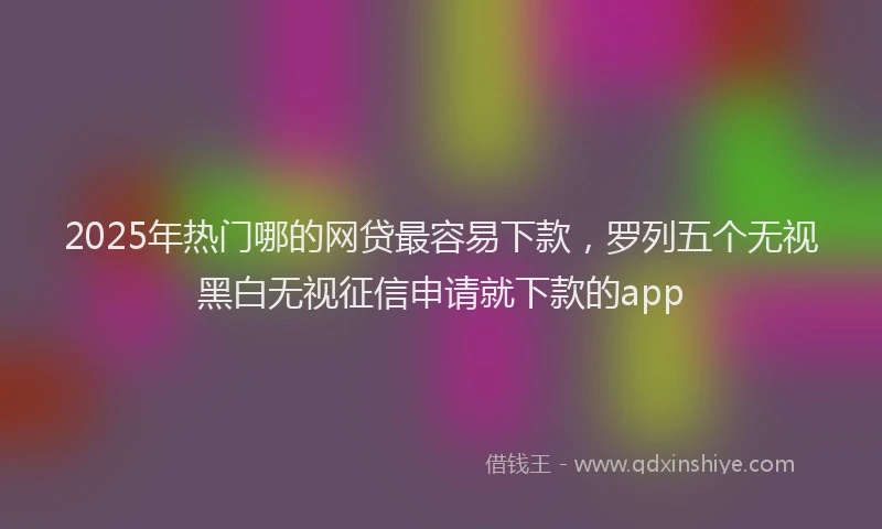 2025年热门哪的网贷最容易下款，罗列五个无视黑白无视征信申请就下款的app