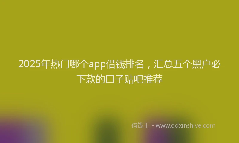 2025年热门哪个app借钱排名，汇总五个黑户必下款的口子贴吧推荐