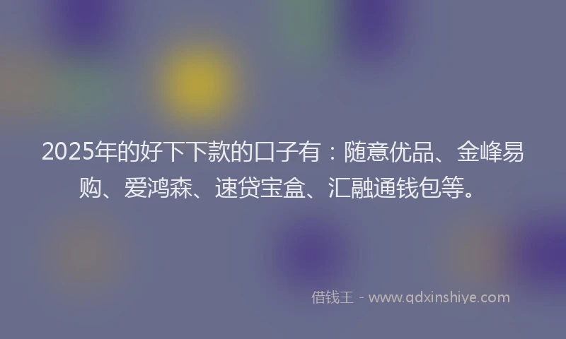 2025年的好下下款的口子有：随意优品、金峰易购、爱鸿森、速贷宝盒、汇融通钱包等。