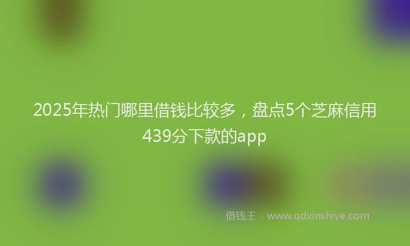 2025年热门哪里借钱比较多，盘点5个芝麻信用439分下款的app