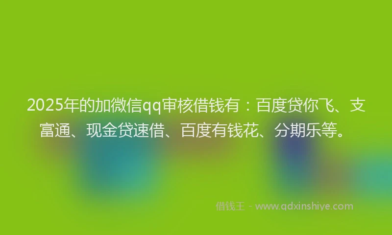 2025年的加微信qq审核借钱有：百度贷你飞、支富通、现金贷速借、百度有钱花、分期乐等。