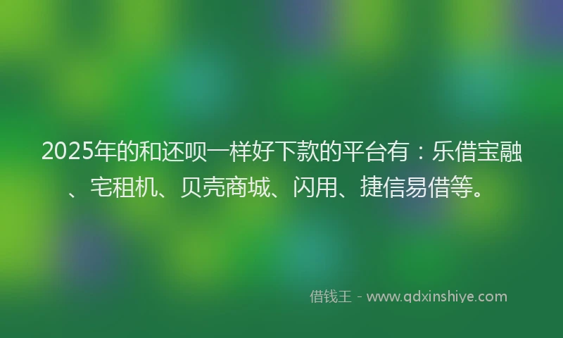 2025年的和还呗一样好下款的平台有：乐借宝融、宅租机、贝壳商城、闪用、捷信易借等。