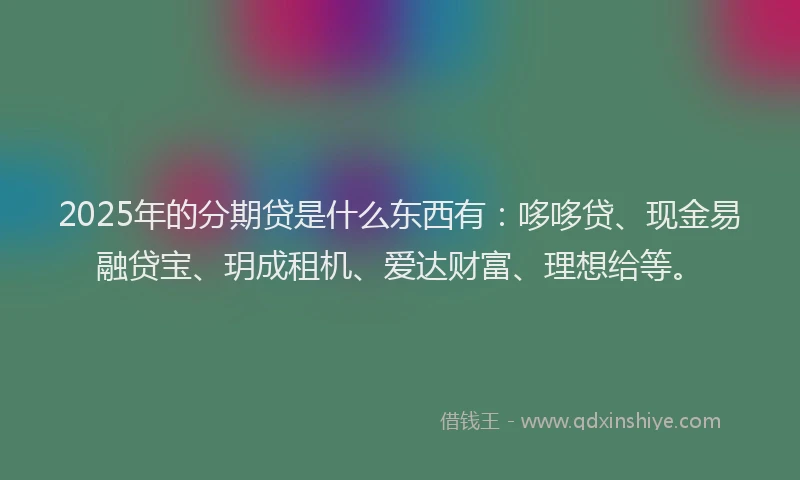 2025年的分期贷是什么东西有：哆哆贷、现金易融贷宝、玥成租机、爱达财富、理想给等。