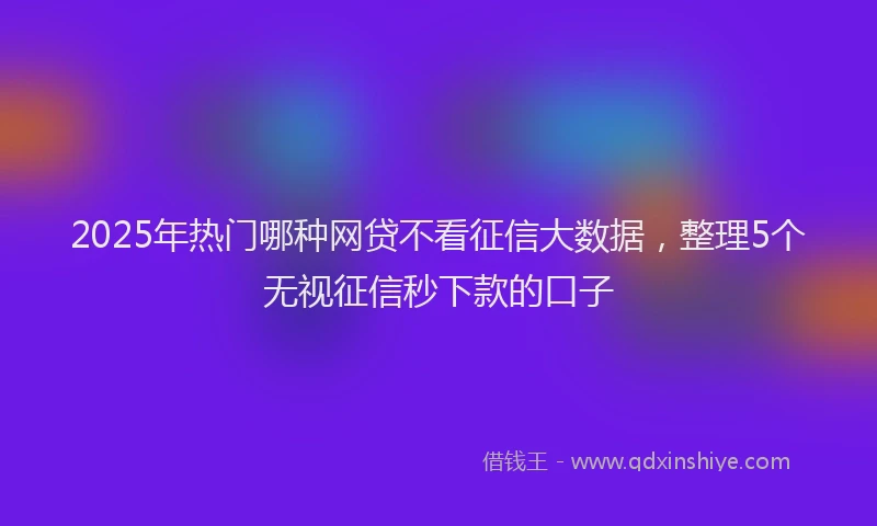 2025年热门哪种网贷不看征信大数据，整理5个无视征信秒下款的口子