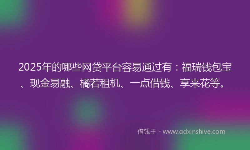 2025年的哪些网贷平台容易通过有：福瑞钱包宝、现金易融、橘若租机、一点借钱、享来花等。