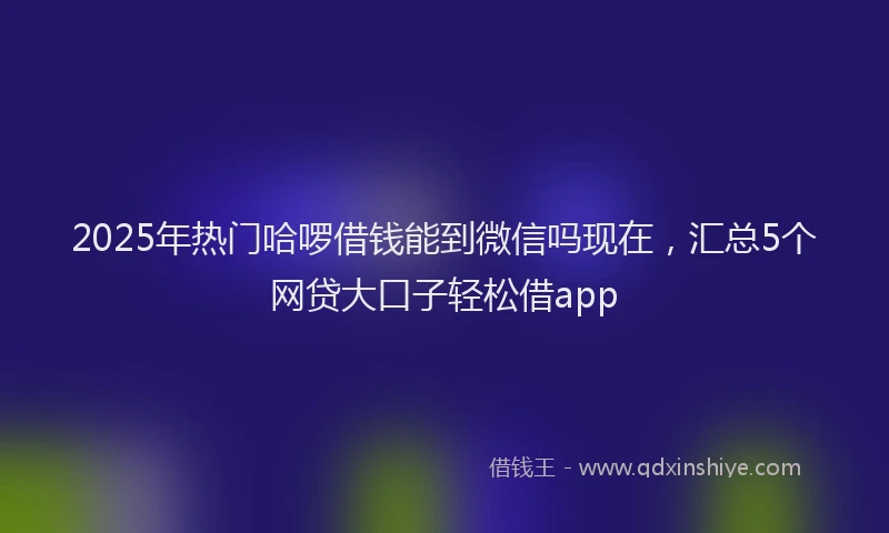 2025年热门哈啰借钱能到微信吗现在，汇总5个网贷大口子轻松借app
