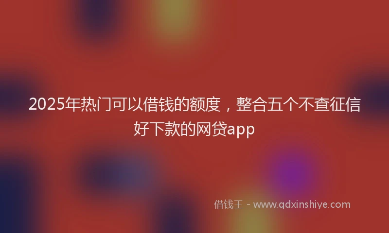 2025年热门可以借钱的额度，整合五个不查征信好下款的网贷app