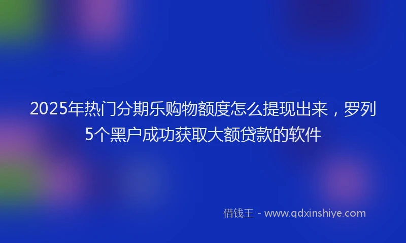 2025年热门分期乐购物额度怎么提现出来，罗列5个黑户成功获取大额贷款的软件