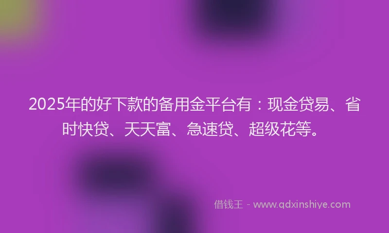 2025年的好下款的备用金平台有：现金贷易、省时快贷、天天富、急速贷、超级花等。