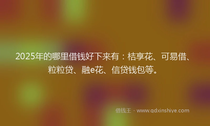 2025年的哪里借钱好下来有：桔享花、可易借、粒粒贷、融e花、信贷钱包等。