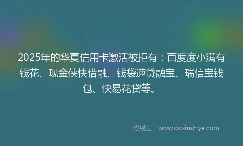 2025年的华夏信用卡激活被拒有：百度度小满有钱花、现金侠快借融、钱袋速贷融宝、瑞信宝钱包、快易花贷等。