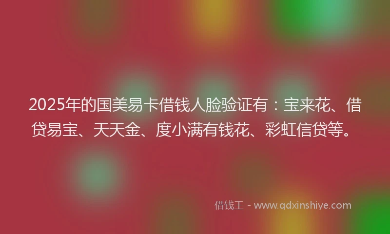 2025年的国美易卡借钱人脸验证有：宝来花、借贷易宝、天天金、度小满有钱花、彩虹信贷等。