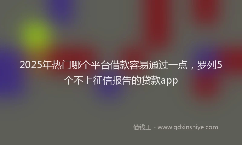 2025年热门哪个平台借款容易通过一点，罗列5个不上征信报告的贷款app