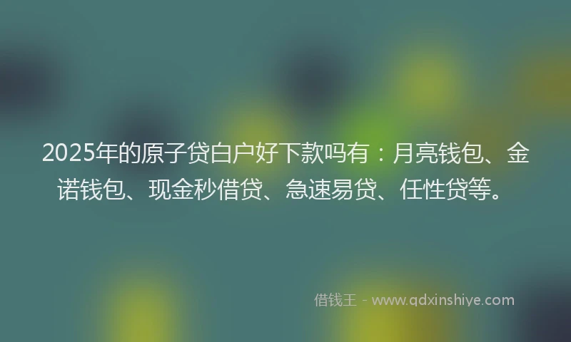 2025年的原子贷白户好下款吗有：月亮钱包、金诺钱包、现金秒借贷、急速易贷、任性贷等。