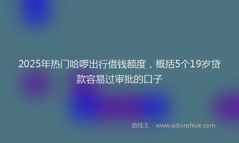 2025年热门哈啰出行借钱额度，概括5个19岁贷款容易过审批的口子